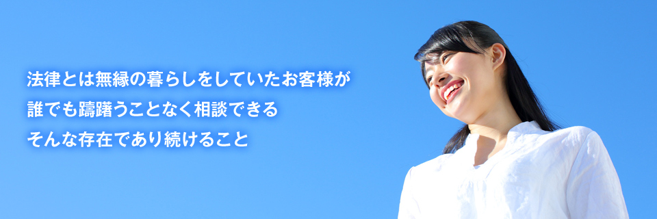 法律とは無縁の暮らしをしていたお客様が、誰でも躊躇うことなく相談できる、そんな存在であり続けること。